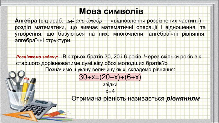 Мова символів. Розв'яжемо задачу: «Вік трьох братів 30, 20 і 6 років. Через скільки років вік старшого дорівнюватиме сумі віку обох молодших братів?» Позначимо шукану величину як х, складемо рівняння: 30+x=(20+x)+(6+x)звідки x=4 Отримана рівність називається рівнянням. А́лгебра (від араб. الجبر аль-джебр — «відновлення розрізнених частин») -розділ математики, що вивчає математичні операції і відношення, та утворення, що базуються на них: многочлени, алгебраїчні рівняння, алгебраїчні структури.