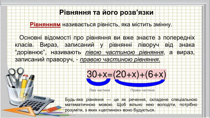 Рівняння та його розв’язки. Рівнянням називається рівність, яка містить змінну. Основні відомості про рівняння ви вже знаєте з попередніх класів. Вираз, записаний у рівнянні ліворуч від знака “дорівнює”, називають лівою частиною рівняння, а вираз, записаний праворуч, - правою частиною рівняння.30+x=(20+x)+(6+x)Ліва частина. Права частина. Будь-яке рівняння — це як речення, складене спеціальною математичною мовою. Щоб вільно нею володіти, потрібно розуміти, з яких «цеглинок» воно будується.