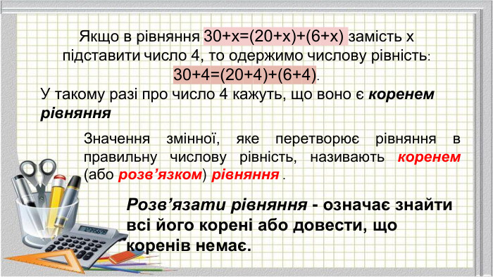 Якщо в рівняння 30+x=(20+x)+(6+x) замість х підставити число 4, то одержимо числову рівність: 30+4=(20+4)+(6+4). У такому разі про число 4 кажуть, що воно є коренем рівняння. Значення змінної, яке перетворює рівняння в правильну числову рівність, називають коренем (або розв’язком) рівняння . Розв’язати рівняння - означає знайти всі його корені або довести, що коренів немає.