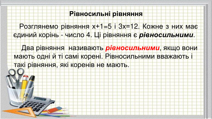 Рівносильні рівняння Розглянемо рівняння х+1=5 і 3х=12. Кожне з них має єдиний корінь - число 4. Ці рівняння є рівносильними. Два рівняння називають рівносильними, якщо вони мають одні й ті самі корені. Рівносильними вважають і такі рівняння, які коренів не мають.