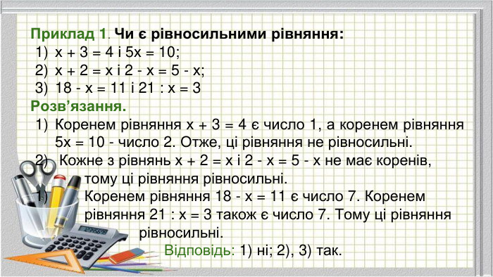 Приклад 1. Чи є рівносильними рівняння:х + 3 = 4 і 5х = 10;х + 2 = х і 2 - х = 5 - х;18 - х = 11 і 21 : х = 3 Розв’язання. Коренем рівняння х + 3 = 4 є число 1, а коренем рівняння 5х = 10 - число 2. Отже, ці рівняння не рівносильні. Кожне з рівнянь х + 2 = х і 2 - х = 5 - х не має коренів, тому ці рівняння рівносильні. Коренем рівняння 18 - х = 11 є число 7. Коренем рівняння 21 : х = 3 також є число 7. Тому ці рівняння рівносильні. Відповідь: 1) ні; 2), 3) так.