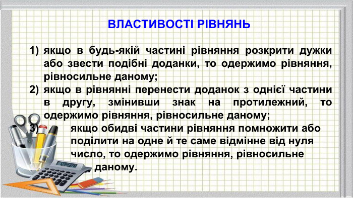 ВЛАСТИВОСТІ РІВНЯНЬякщо в будь-якій частині рівняння розкрити дужки або звести подібні доданки, то одержимо рівняння, рівносильне даному;якщо в рівнянні перенести доданок з однієї частини в другу, змінивши знак на протилежний, то одержимо рівняння, рівносильне даному; якщо обидві частини рівняння помножити або поділити на одне й те саме відмінне від нуля число, то одержимо рівняння, рівносильне даному.
