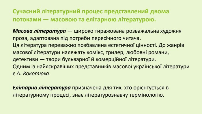 Сучасний літературний процес представлений двома потоками — масовою та елітарною літературою. Масова література — широко тиражована розважальна художня проза, адаптована під потреби пересічного читача. Ця література переважно позбавлена естетичної цінності. До жанрів масової літератури належать комікс, трилер, любовні романи, детективи — твори бульварної й комерційної літератури. Одним із найяскравіших представників масової української літератури є А. Кокотюха. Елітарна література призначена для тих, хто орієнтується в літературному процесі, знає літературознавчу термінологію.