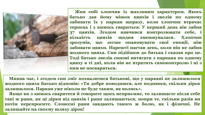  Минав час, і згодом син зміг похвалитися батькові, що у паркані не залишилося жодного цвяха Батько відповів: «Ти добре поводишся, але подивися, скільки дірок залишилося. Паркан уже ніколи не буде таким, як колись». Якщо ви з кимось сваритеся й говорите щось неприємне, то залишаєте після себе такі ж рани, як ці дірки від цвяхів і рани залишаються, попри те, скільки разів ви потім перепросите. Словесні рани завдають такого ж болю, як і фізичні. Не залишайте на своєму шляху дірок! Жив собі хлопчик із жахливим характером. Якось батько дав йому мішок цвяхів і звелів по одному забивати їх у паркан щоразу, коли хлопчик втрачає терпець і з кимось свариться. У перший день він забив 37 цвяхів. Згодом навчився контролювати себе, і кількість цвяхів щодня зменшувалася. Хлопчик зрозумів, що легше опановувати свої емоції, ніж забивати цвяхи. Нарешті настав день, коли він не забив жодного цвяха. Син підійшов до батька і сказав про це. Тоді батько звелів синові витягати з паркана по одному цвяху в ті дні, коли він не втратить самоконтролю і ні з ким не посвариться.