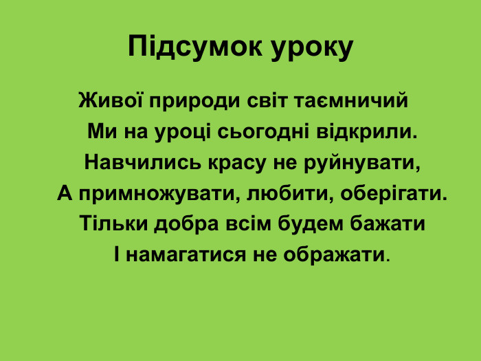 Підсумок уроку  Живої природи світ таємничий     Ми на уроці сьогодні відкрили.     Навчились красу не руйнувати,     А примножувати, любити, оберігати.     Тільки добра всім будем бажати     І намагатися не ображати. 