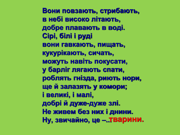 Вони повзають, стрибають, в небі високо літають, добре плавають в воді. Сірі, білі і руді вони гавкають, пищать, кукурікають, сичать, можуть навіть покусати, у барліг лягають спати, роблять гнізда, риють нори, ще й залазять у комори; і великі, і малі, добрі й дуже-дуже злі. Не живем без них і днини. Ну, звичайно, це –... тварини. 