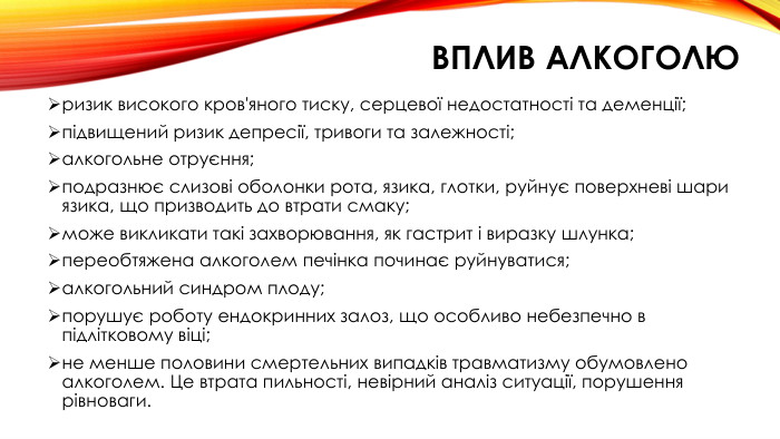 ризик високого кров'яного тиску, серцевої недостатності та деменції;підвищений ризик депресії, тривоги та залежності;алкогольне отруєння;подразнює слизові оболонки рота, язика, глотки, руйнує поверхневі шари язика, що призводить до втрати смаку;може викликати такі захворювання, як гастрит і виразку шлунка;переобтяжена алкоголем печінка починає руйнуватися;алкогольний синдром плоду;порушує роботу ендокринних залоз, що особливо небезпечно в підлітковому віці;не менше половини смертельних випадків травматизму обумовлено алкоголем. Це втрата пильності, невірний аналіз ситуації, порушення рівноваги. Вплив алкоголю