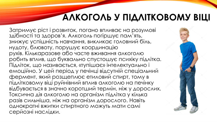 алкоголь У підлітковому віці Затримує ріст і розвиток, погано впливає на розумові здібності та здоров’я. Алкоголь погіршує пам’ять, знижує успішність навчання, викликає головний біль, нудоту, блювоту, порушує координацію рухів. Кількаразове або часте вживання алкоголю робить вплив, що буквально спустошує психіку підлітка. Підліток, що називається, «тупішає» інтелектуально і емоційно. У цей період у печінці відсутній спеціальний фермент, який розщеплює етиловий спирт, тому в підлітковому віці руйнівний вплив алкоголю на печінку відбувається в значно коротший термін, ніж у дорослих. Токсична дія алкоголю на організм підлітка у кілька разів сильніша, ніж на організм дорослого. Навіть однократні вжитки спиртного можуть мати самі серйозні наслідки.