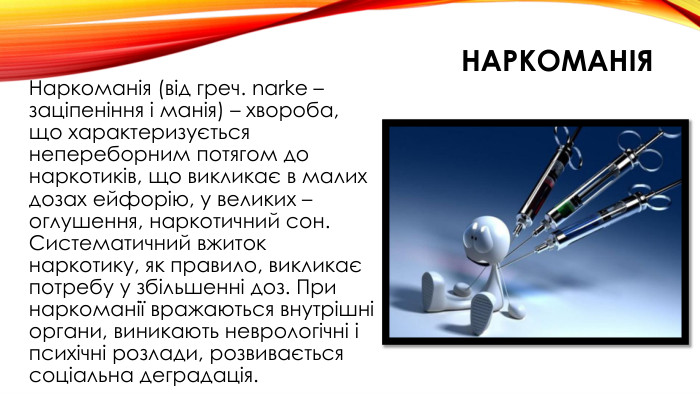 наркоманія. Наркоманія (від греч. narke – заціпеніння і манія) – хвороба, що характеризується непереборним потягом до наркотиків, що викликає в малих дозах ейфорію, у великих – оглушення, наркотичний сон. Систематичний вжиток наркотику, як правило, викликає потребу у збільшенні доз. При наркоманії вражаються внутрішні органи, виникають неврологічні і психічні розлади, розвивається соціальна деградація.
