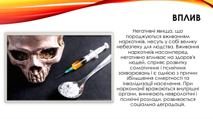 вплив. Негативні явища, що породжуються вживанням наркотиків, несуть у собі велику небезпеку для людства. Вживання наркотиків насамперед негативно впливає на здоров'я людей, сприяє розвитку соматичних і психічних захворювань і є однією з причин збільшення смертності та інвалідизації населення. При наркоманії вражаються внутрішні органи, виникають неврологічні і психічні розлади, розвивається соціальна деградація.