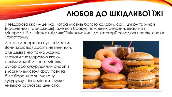 любов до шкідливої їжі«Нездорова їжа» – це їжа, котра містить багато калорій, солі, цукру та жирів (насичених і трансжирів), але якій бракує поживних речовин, вітамінів і мінералів. Більшість «шкідливої їжі» належить до категорії солодких напоїв, снеків і фастфуду. А ще є десерти та сухі сніданки. Вони здаються досить невинними, але деякі з них точно можна вважати «нездоровою їжею», оскільки здебільшого містять цукор або кукурудзяний сироп з високим вмістом фруктози та біле борошно чи мелену кукурудзу – інгредієнти з дуже низькою харчовою цінністю.