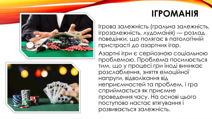 ігроманіяІгрова залежність (гральна залежність, ігрозалежність, лудома́нія) — розлад поведінки, що полягає в патологічній пристрасті до азартних ігор. Азартні ігри є серйозною соціальною проблемою. Проблема посилюється тим, що у процесі гри іноді виникає розслаблення, зняття емоційної напруги, відволікання від неприємностей та проблем, і гра сприймається як приємне проведення часу. На основі цього поступово настає втягування і розвивається залежність.