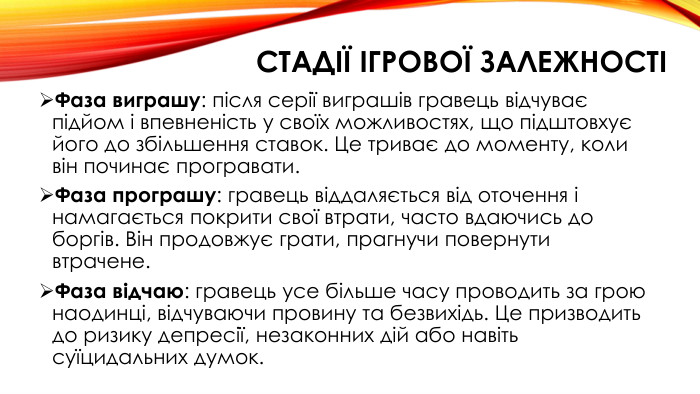 стадії ігрової залежностіФаза виграшу: після серії виграшів гравець відчуває підйом і впевненість у своїх можливостях, що підштовхує його до збільшення ставок. Це триває до моменту, коли він починає програвати. Фаза програшу: гравець віддаляється від оточення і намагається покрити свої втрати, часто вдаючись до боргів. Він продовжує грати, прагнучи повернути втрачене. Фаза відчаю: гравець усе більше часу проводить за грою наодинці, відчуваючи провину та безвихідь. Це призводить до ризику депресії, незаконних дій або навіть суїцидальних думок.