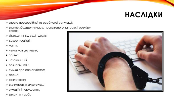 наслідкивтрата професійної та особистої репутації;значне збільшення часу, проведеного за грою, і розміру ставок;віддалення від сім'ї і друзів;докори совісті;каяття;ненависть до інших;паніка;незаконні дії;безнадійність;думки про самогубство;арешт;розлучення;зловживання алкоголем;емоційні порушення;закриття у собі.