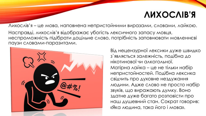 лихослів'я. Лихослів’я – це мова, наповнена непристойними виразами, словами, лайкою. Насправді, лихослів’я відображає убогість лексичного запасу мовця, неспроможність підібрати доцільне слово, потрібність заповнювати мовленнєві паузи словами-паразитами. Від нецензурної лексики дуже швидко з`являється залежність, подібна до нікотинової чи алкогольної. Матірна лайка – це не тільки набір непристойностей. Подібна лексика свідчить про духовне нездужання людини. Адже слово не просто набір звуків, що виражають думку. Воно здатне дуже багато розповісти про наш душевний стан. Сократ говорив: «Яка людина, така його і мова».