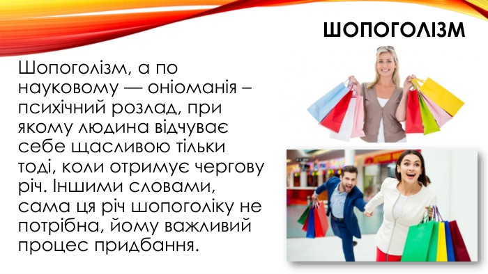 шопоголізм. Шопоголізм, а по науковому — оніоманія – психічний розлад, при якому людина відчуває себе щасливою тільки тоді, коли отримує чергову річ. Іншими словами, сама ця річ шопоголіку не потрібна, йому важливий процес придбання.