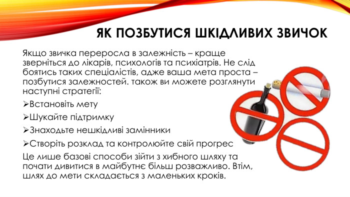 Як позбутися шкідливих звичок. Якщо звичка переросла в залежність – краще зверніться до лікарів, психологів та психіатрів. Не слід боятись таких спеціалістів, адже ваша мета проста – позбутися залежностей. також ви можете розглянути наступні стратегії: Встановіть мету. Шукайте підтримку. Знаходьте нешкідливі замінники. Створіть розклад та контролюйте свій прогрес. Це лише базові способи зійти з хибного шляху та почати дивитися в майбутнє більш розважливо. Втім, шлях до мети складається з маленьких кроків. 