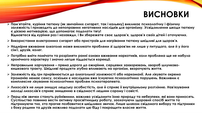 висновки. Пам’ятайте, куріння тютюну (як звичайних сигарет, так і кальяну) викликає психологічну і фізичну залежність і призводить до непоправних негативних наслідків для організму. Усвідомлення шкоди тютюну є дієвою мотивацією, що допомагає подолати тягу!Відмовтеся від куріння раз і назавжди, і Ви збережете своє здоров’я, здоров’я своїх дітей і оточуючих. Використання електронних сигарет або пристроїв для нагрівання тютюну шкідливі для здоров’я. Надмірне вживання алкоголю може викликати проблеми зі здоров'ям не лише у питущого, але й у його сім'ї, друзів, колег. Потрібно вміти помічати та розрізняти ранні ознаки вживання наркотиків, коли проблема ще не набула хронічного характеру і значно легше піддається корекції. Неправильне харчування – пряма дорога до ожиріння, серцевих захворювань, хвороб шлунково-кишкового тракту. Шкідливі продукти згубно впливають на організм, вкорочують життя. Залежність від гри прирівнюється до алкогольної залежності або наркоманії. Але лікувати окремо ігроманію немає сенсу, оскільки є наслідком вже існуючих психологічних порушень. Важливим є комплексне лікування психологічних проблем психотерапевта. Лихослів'я не лише знищує людську особистість, але й сприяє її внутрішньому розтлінню. Нав'язування молоді лихослів'я сприяє знищенню в свідомості людини сорому і совісті. Перш ніж звички стануть руйнівними, важливо усвідомити їхню природу та небезпеки, які вони приносять. Суспільство повинно вести активну просвітницьку роботу, заохочуючи здоровий спосіб життя та підтримуючи тих, хто прагне позбавитися шкідливих звичок. Лише шляхом свідомого вибору та підтримки з боку родини та друзів можливо подолати цю біду і покращити власне життя.