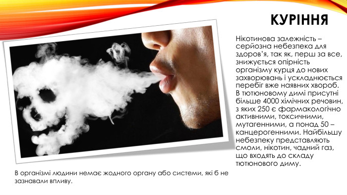 КУРІННЯНікотинова залежність – серйозна небезпека для здоров’я, так як, перш за все, знижується опірність організму курця до нових захворювань і ускладнюється перебіг вже наявних хвороб. В тютюновому димі присутні більше 4000 хімічних речовин, з яких 250 є фармакологічно активними, токсичними, мутагенними, а понад 50 – канцерогенними. Найбільшу небезпеку представляють смоли, нікотин, чадний газ, що входять до складу тютюнового диму. В організмі людини немає жодного органу або системи, які б не зазнавали впливу.
