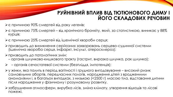 руйнівний вплив від тютюнового диму і його складових речовинє причиною 90% смертей від раку легенів;є причиною 75% смертей – від хронічного бронхіту, який, за статистикою, виникає у 88% курців;є причиною 25% смертей від ішемічної хвороби серця;призводить до виникнення серйозних захворювань серцево-судинної системи (ішемічна хвороба серця, інфаркт, інсульт, атеросклероз);призводить до патологічних змін:– органів шлунково-кишкового тракту (гастрит, виразка шлунка, рак шлунка); – органів сечостатевої системи (безпліддя, імпотенція);у жінки, яка палить в період вагітності і грудного вигодовування – високий ризик самовільних абортів, передчасних пологів, народження дітей з вродженими аномаліями і, в багатьох випадках, з низькою (<2500 г) масою тіла, відставання дитини після народження у фізичному і розумовому розвитку.забруднення атмосфери, вирубка лісів, зміна клімату, утворення відходів та лісові пожежі.