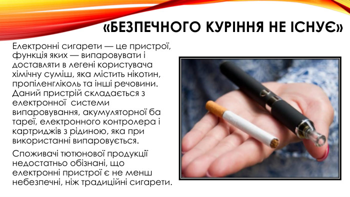 «Безпечного куріння не існує»Електронні сигарети — це пристрої, функція яких — випаровувати і доставляти в легені користувача хімічну суміш, яка містить нікотин, пропіленгліколь та інші речовини. Даний пристрій складається з електронної  системи випаровування, акумуляторної ба тареї, електронного контролера і картриджів з рідиною, яка при використанні випаровується. Споживачі тютюнової продукції недостатньо обізнані, що електронні пристрої є не менш небезпечні, ніж традиційні сигарети.