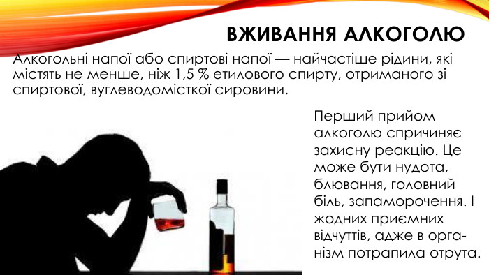 вживання алкоголю. Алкогольні напої або спиртові напої — найчастіше рідини, які містять не менше, ніж 1,5 % етилового спирту, отриманого зі спиртової, вуглеводомісткої сировини. Перший прийом алкоголю спричиняє захисну ре­акцію. Це може бути нудота, блювання, головний біль, запаморочення. І жодних приємних відчуттів, адже в орга­нізм потрапила отрута.