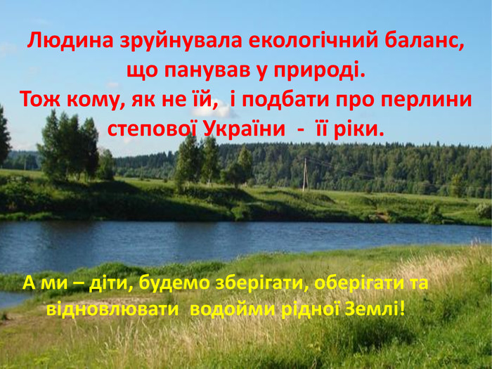 Людина зруйнувала екологічний баланс, що панував у природі. Тож кому, як не їй, і подбати про перлини степової України - її ріки. А ми – діти, будемо зберігати, оберігати та відновлювати водойми рідної Землі!