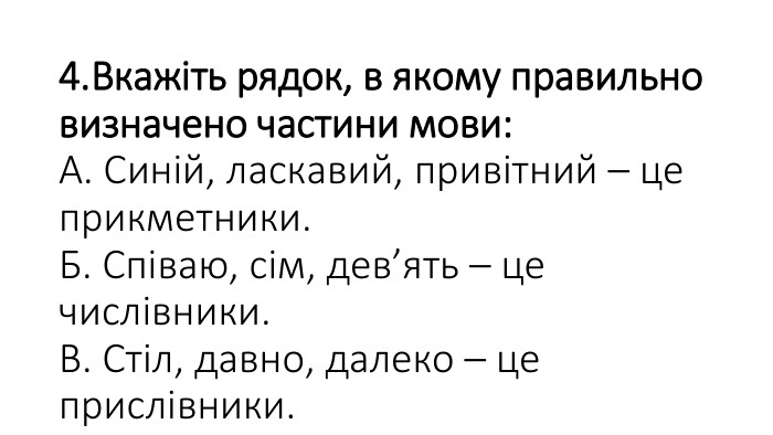 4. Вкажіть рядок, в якому правильно визначено частини мови: А. Синій, ласкавий, привітний – це прикметники. Б. Співаю, сім, дев’ять – це числівники. В. Стіл, давно, далеко – це прислівники.  