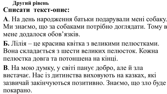 Другий рівень. Списати текст-опис: А. На день народження батьки подарували мені собаку. Ми знаємо, що за собаками потрібно доглядати. Тому в мене додалося обов’язків. Б. Лілія – це красива квітка з великими пелюстками. Вона складається з шести великих пелюсток. Кожна пелюстка довга та потоншена на кінці. В. На мою думку, у світі панує добро, але й зла вистачає. Нас із дитинства виховують на казках, які зазвичай закінчуються позитивно. Знаємо, що зло буде покарано.