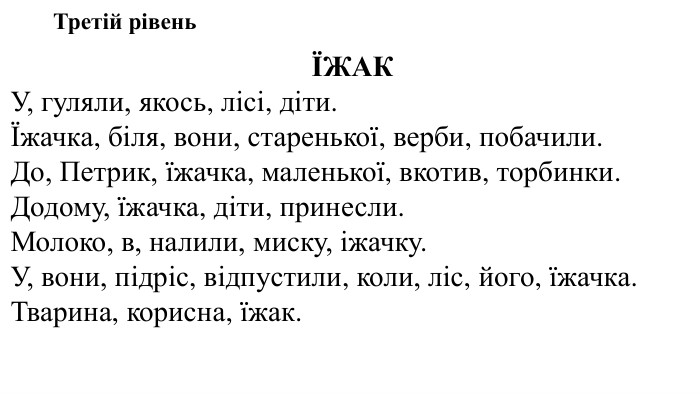 Третій рівеньЇЖАКУ, гуляли, якось, лісі, діти.Їжачка, біля, вони, старенької, верби, побачили. До, Петрик, їжачка, маленької, вкотив, торбинки. Додому, їжачка, діти, принесли. Молоко, в, налили, миску, іжачку. У, вони, підріс, відпустили, коли, ліс, його, їжачка. Тварина, корисна, їжак.