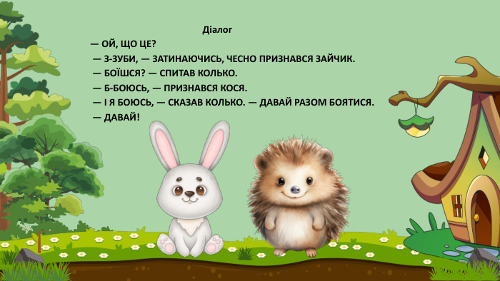  Діалог— ОЙ, ЩО ЦЕ? — З-ЗУБИ, — ЗАТИНАЮЧИСЬ, ЧЕСНО ПРИЗНАВСЯ ЗАЙЧИК. — БОЇШСЯ? — СПИТАВ КОЛЬКО. — Б-БОЮСЬ, — ПРИЗНАВСЯ КОСЯ. — І Я БОЮСЬ, — СКАЗАВ КОЛЬКО. — ДАВАЙ РАЗОМ БОЯТИСЯ. — ДАВАЙ!