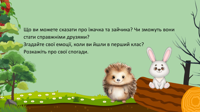 Що ви можете сказати про їжачка та зайчика? Чи зможуть вони стати справжніми друзями?Згадайте свої емоції, коли ви йшли в перший клас? Розкажіть про свої спогади. 
