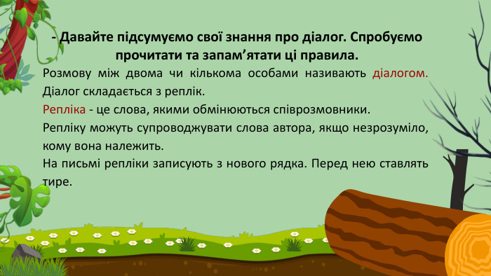 Розмову між двома чи кількома особами називають діалогом. Діалог складається з реплік. Репліка - це слова, якими обмінюються співрозмовники. Репліку можуть супроводжувати слова автора, якщо незрозуміло, кому вона належить. На письмі репліки записують з нового рядка. Перед нею ставлять тире.- Давайте підсумуємо свої знання про діалог. Спробуємо прочитати та запам’ятати ці правила.