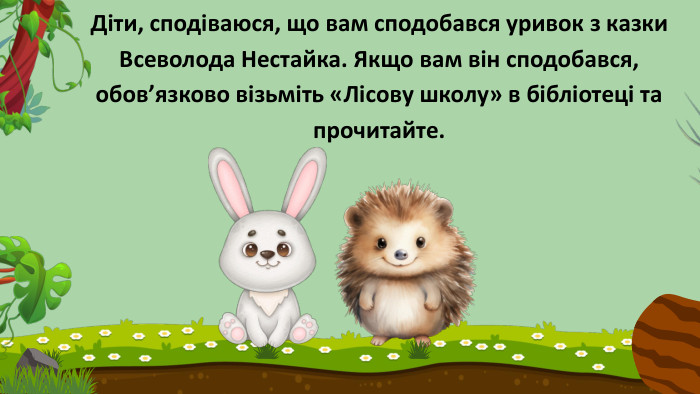 Діти, сподіваюся, що вам сподобався уривок з казки Всеволода Нестайка. Якщо вам він сподобався, обов’язково візьміть «Лісову школу» в бібліотеці та прочитайте. 