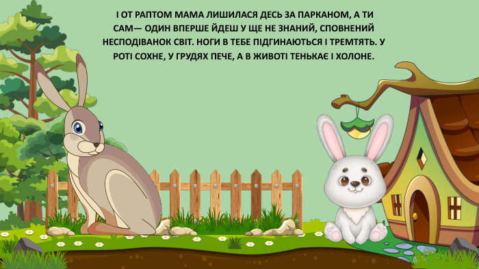  І ОТ РАПТОМ МАМА ЛИШИЛАСЯ ДЕСЬ ЗА ПАРКАНОМ, А ТИ САМ— ОДИН ВПЕРШЕ ЙДЕШ У ЩЕ НЕ ЗНАНИЙ, СПОВНЕНИЙ НЕСПОДІВАНОК СВІТ. НОГИ В ТЕБЕ ПІДГИНАЮТЬСЯ І ТРЕМТЯТЬ. У РОТІ СОХНЕ, У ГРУДЯХ ПЕЧЕ, А В ЖИВОТІ ТЕНЬКАЄ І ХОЛОНЕ.