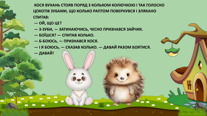  КОСЯ ВУХАНЬ СТОЯВ ПОРЯД З КОЛЬКОМ КОЛЮЧКОЮ І ТАК ГОЛОСНО ЦОКОТІВ ЗУБАМИ, ЩО КОЛЬКО РАПТОМ ПОВЕРНУВСЯ І ЗЛЯКАНО СПИТАВ: — ОЙ, ЩО ЦЕ? — З-ЗУБИ, — ЗАТИНАЮЧИСЬ, ЧЕСНО ПРИЗНАВСЯ ЗАЙЧИК. — БОЇШСЯ? — СПИТАВ КОЛЬКО. — Б-БОЮСЬ, — ПРИЗНАВСЯ КОСЯ. — І Я БОЮСЬ, — СКАЗАВ КОЛЬКО. — ДАВАЙ РАЗОМ БОЯТИСЯ. — ДАВАЙ!