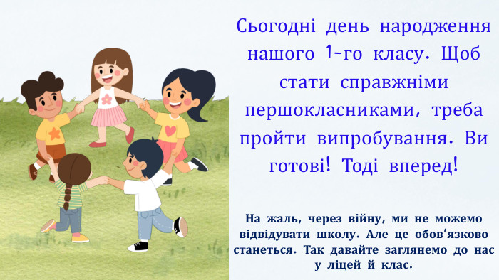 Сьогодні день народження нашого 1-го класу. Щоб стати справжніми першокласниками, треба пройти випробування. Ви готові! Тоді вперед!На жаль, через війну, ми не можемо відвідувати школу. Але це обов’язково станеться. Так давайте заглянемо до нас у ліцей й клас.