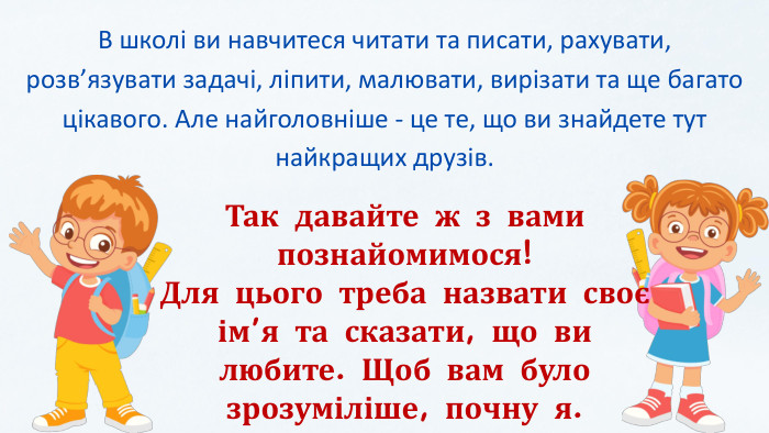 В школі ви навчитеся читати та писати, рахувати, розв’язувати задачі, ліпити, малювати, вирізати та ще багато цікавого. Але найголовніше - це те, що ви знайдете тут найкращих друзів. Так давайте ж з вами познайомимося!Для цього треба назвати своє ім’я та сказати, що ви любите. Щоб вам було зрозуміліше, почну я.