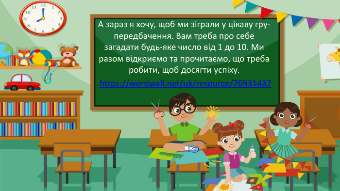 А зараз я хочу, щоб ми зіграли у цікаву гру-передбачення. Вам треба про себе загадати будь-яке число від 1 до 10. Ми разом відкриємо та прочитаємо, що треба робити, щоб досягти успіху.https://wordwall.net/uk/resource/76931437