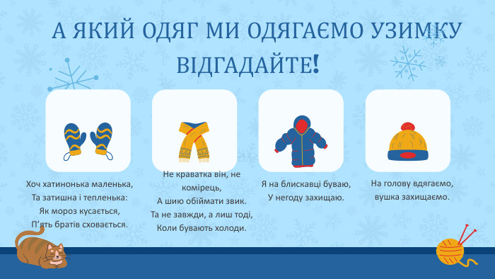 Хоч хатинонька маленька,Та затишна і тепленька: Як мороз кусається,П’ять братів сховається. На голову вдягаємо, вушка захищаємо. А ЯКИЙ ОДЯГ МИ ОДЯГАЄМО УЗИМКУВІДГАДАЙТЕ!Не краватка він, не комірець,А шию обіймати звик. Та не завжди, а лиш тоді,Коли бувають холоди. Я на блискавці буваю,У негоду захищаю.