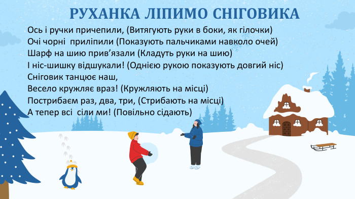РУХАНКА ЛІПИМО СНІГОВИКАОсь і ручки причепили, (Витягують руки в боки, як гілочки)Очі чорні приліпили (Показують пальчиками навколо очей)Шарф на шию прив’язали (Кладуть руки на шию)І ніс-шишку відшукали! (Однією рукою показують довгий ніс)Сніговик танцює наш,Весело кружляє враз! (Кружляють на місці)Пострибаєм раз, два, три, (Стрибають на місці)А тепер всі сіли ми! (Повільно сідають)