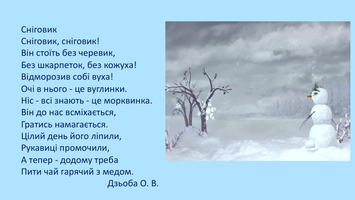 Сніговик. Сніговик, сніговик!Він стоїть без черевик,Без шкарпеток, без кожуха!Відморозив собі вуха!Очі в нього - це вуглинки. Ніс - всі знають - це морквинка. Він до нас всміхається,Гратись намагається. Цілий день його ліпили,Рукавиці промочили,А тепер - додому треба. Пити чай гарячий з медом. Дзьоба О. В.