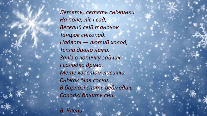 Летять, летять сніжинки. На поле, ліс і сад,Веселий свій таночок. Танцює снігопад. Надворі — лютий холод,Тепла давно нема. Заліз в копичку зайчикІ солодко дріма. Мете хвостом лисичка. Сніжок біля сосни. В барлозі спить ведмедик,Солодкі бачить сни. В. Кленц