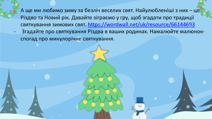 А ще ми любимо зиму за безліч веселих свят. Найулюбленіші з них – це Різдво та Новий рік. Давайте зіграємо у гру, щоб згадати про традиції святкування зимових свят. https://wordwall.net/uk/resource/66144693 Згадайте про святкування Різдва в ваших родинах. Намалюйте малюнок-спогад про минулорічне святкування. 