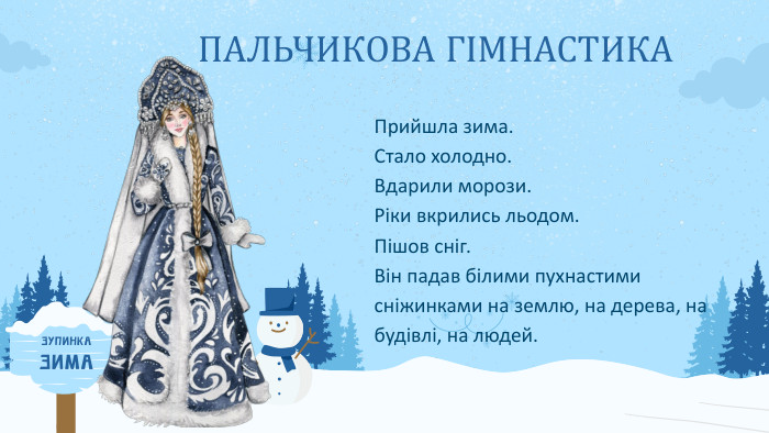 ПАЛЬЧИКОВА ГІМНАСТИКАПрийшла зима. Стало холодно. Вдарили морози. Ріки вкрились льодом. Пішов сніг. Він падав білими пухнастими сніжинками на землю, на дерева, на будівлі, на людей. ЗУПИНКАЗИМА