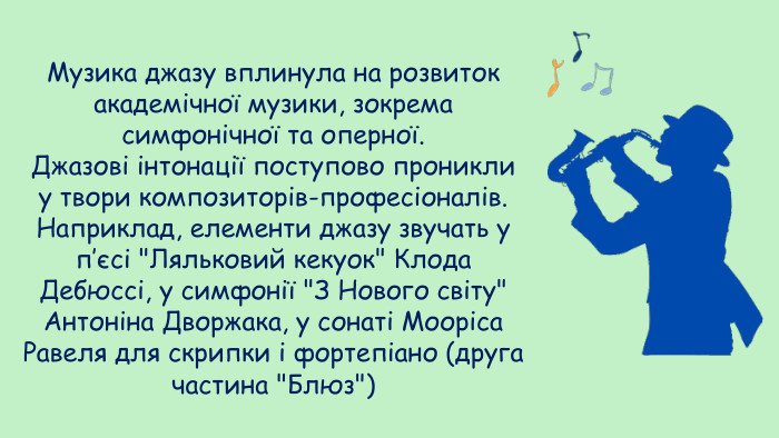 Музика джазу вплинула на розвиток академічної музики, зокрема симфонічної та оперної. Джазові інтонації поступово проникли у твори композиторів-професіоналів. Наприклад, елементи джазу звучать у п’єсі 