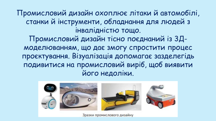 Промисловий дизайн охоплює літаки й автомобілі, станки й інструменти, обладнання для людей з інвалідністю тощо. Промисловий дизайн тісно поєднаний із 3 Д-моделюванням, що дає змогу спростити процес проєктування. Візуалізація допомагає зазделегідь подивитися на промисловий виріб, щоб виявити його недоліки.