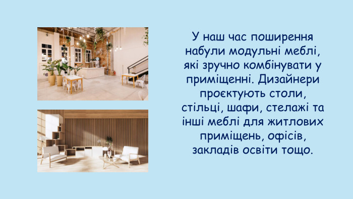 У наш час поширення набули модульні меблі, які зручно комбінувати у приміщенні. Дизайнери проєктують столи, стільці, шафи, стелажі та інші меблі для житлових приміщень, офісів, закладів освіти тощо.