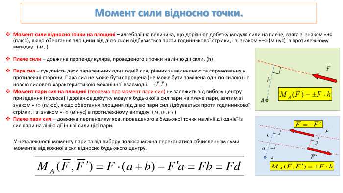 Момент сили відносно точки. Момент сили відносно точки на площині – алгебраїчна величина, що дорівнює добутку модуля сили на плече, взята зі знаком «+» (плюс), якщо обертання площини під дією сили відбувається проти годинникової стрілки, і зі знаком «–» (мінус) в протилежному випадку. ( )Плече сили – довжина перпендикуляра, проведеного з точки на лінію дії сили. (h) Пара сил – сукупність двох паралельних одна одній сил, рівних за величиною та спрямованих у протилежні сторони. Пара сил не може бути спрощена (не може бути замінена однією силою) і є новою силовою характеристикою механічної взаємодії. Момент пари сил на площині (теорема про момент пари сил) не залежить від вибору центру приведення (полюса) і дорівнює добутку модуля будь-якої з сил пари на плече пари, взятим зі знаком «+» (плюс), якщо обертання площини під дією пари сил відбувається проти годинникової стрілки, і зі знаком «–» (мінус) в протилежному випадку. ( )Плече пари сил – довжина перпендикуляра, проведеного з будь-якої точки на лінії дії однієї із сил пари на лінію дії іншої сили цієї пари.	У незалежності моменту пари та від вибору полюса можна переконатися обчисленням суми моментів від кожної з сил відносно будь-якого центру. A
