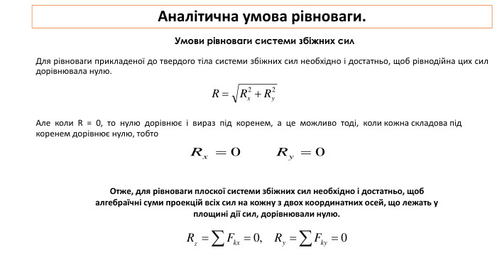Аналітична умова рівноваги. Умови рівноваги системи збіжних сил. Для рівноваги прикладеної до твердого тіла системи збіжних сил необхідно і достатньо, щоб рівнодійна цих сил дорівнювала нулю. Але коли R = 0, то нулю дорівнює і вираз під коренем, а це можливо тоді, коли кожна складова під коренем дорівнює нулю, тобто. Отже, для рівноваги плоскої системи збіжних сил необхідно і достатньо, щоб алгебраїчні суми проекцій всіх сил на кожну з двох координатних осей, що лежать у площині дії сил, дорівнювали нулю. 